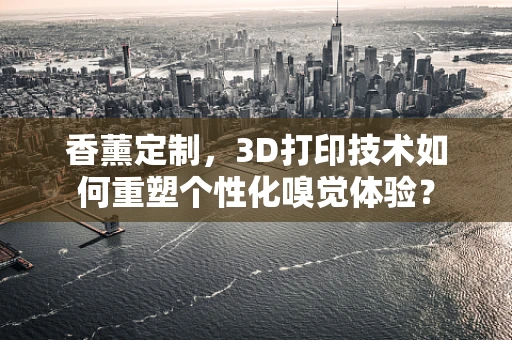 香薰定制，3D打印技术如何重塑个性化嗅觉体验？