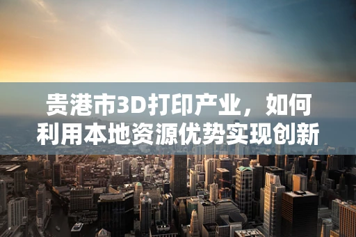 贵港市3D打印产业，如何利用本地资源优势实现创新发展？
