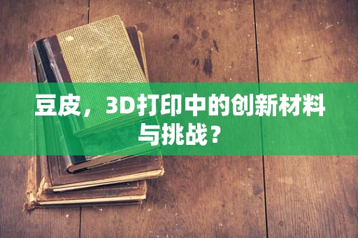 豆皮，3D打印中的创新材料与挑战？