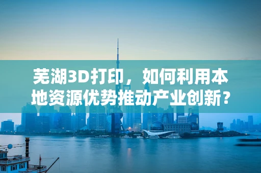 芜湖3D打印，如何利用本地资源优势推动产业创新？