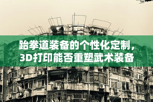 跆拳道装备的个性化定制，3D打印能否重塑武术装备的未来？