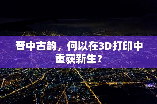 晋中古韵，何以在3D打印中重获新生？