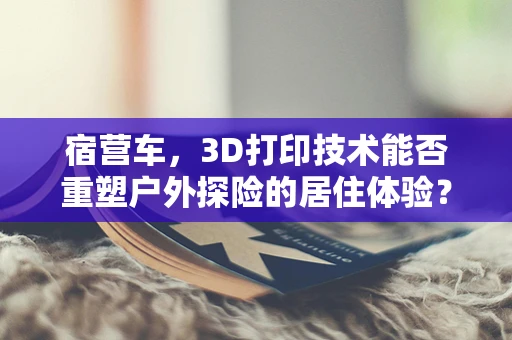 宿营车，3D打印技术能否重塑户外探险的居住体验？