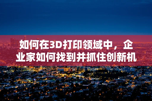 如何在3D打印领域中，企业家如何找到并抓住创新机遇？