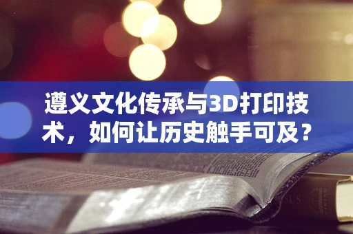 遵义文化传承与3D打印技术，如何让历史触手可及？