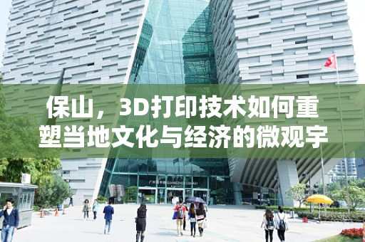 保山，3D打印技术如何重塑当地文化与经济的微观宇宙？