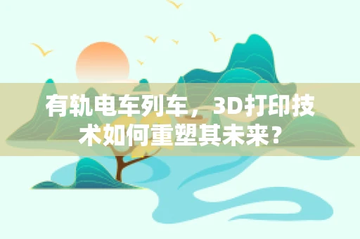 有轨电车列车，3D打印技术如何重塑其未来？