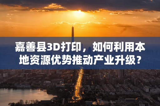 嘉善县3D打印，如何利用本地资源优势推动产业升级？