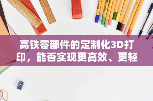 高铁零部件的定制化3D打印，能否实现更高效、更轻量化的未来？