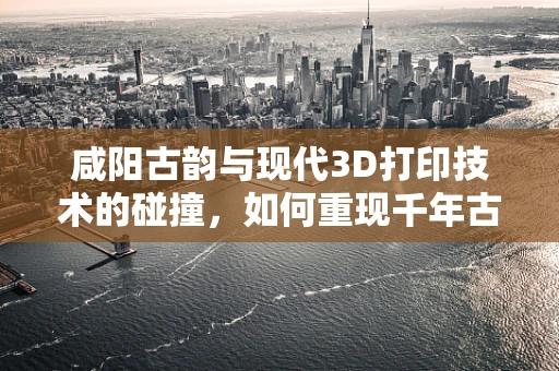 咸阳古韵与现代3D打印技术的碰撞，如何重现千年古都的辉煌？