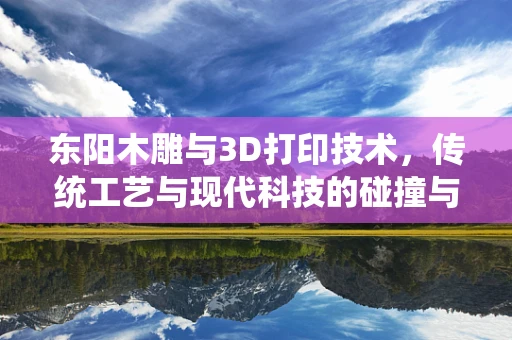 东阳木雕与3D打印技术，传统工艺与现代科技的碰撞与融合