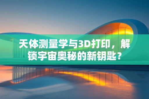 天体测量学与3D打印，解锁宇宙奥秘的新钥匙？