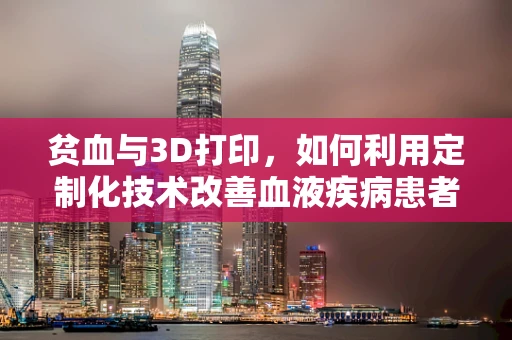 贫血与3D打印，如何利用定制化技术改善血液疾病患者的治疗体验？