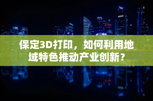 保定3D打印，如何利用地域特色推动产业创新？