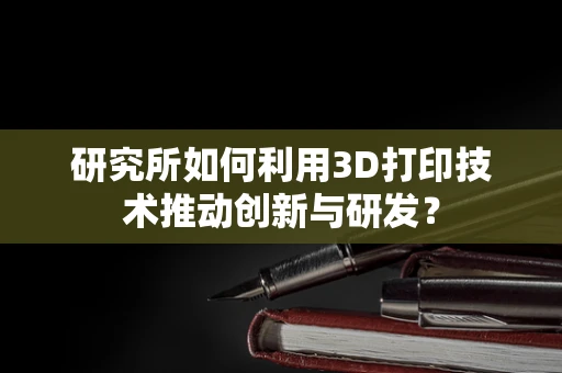 研究所如何利用3D打印技术推动创新与研发？