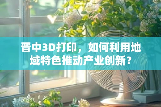 晋中3D打印，如何利用地域特色推动产业创新？