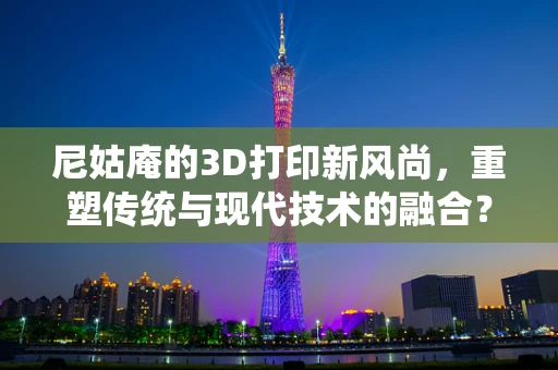 尼姑庵的3D打印新风尚，重塑传统与现代技术的融合？