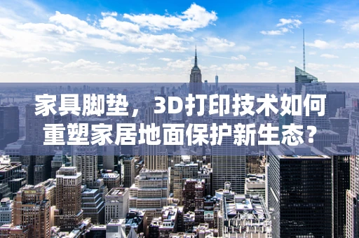 家具脚垫，3D打印技术如何重塑家居地面保护新生态？