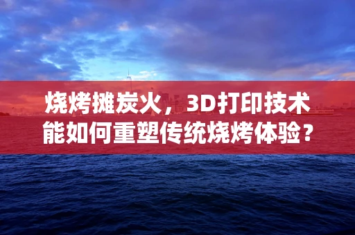 烧烤摊炭火，3D打印技术能如何重塑传统烧烤体验？