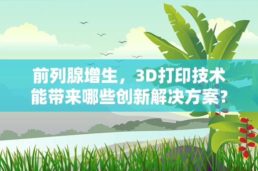 前列腺增生，3D打印技术能带来哪些创新解决方案？