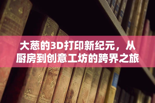 大葱的3D打印新纪元，从厨房到创意工坊的跨界之旅