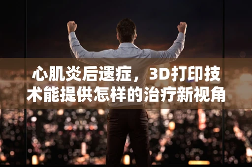 心肌炎后遗症，3D打印技术能提供怎样的治疗新视角？