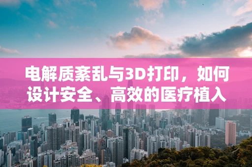 电解质紊乱与3D打印，如何设计安全、高效的医疗植入物？