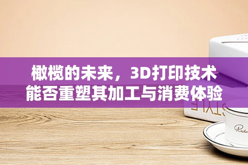 橄榄的未来，3D打印技术能否重塑其加工与消费体验？