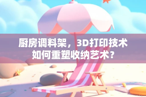 厨房调料架，3D打印技术如何重塑收纳艺术？