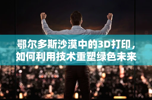 鄂尔多斯沙漠中的3D打印，如何利用技术重塑绿色未来？