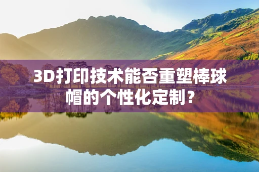3D打印技术能否重塑棒球帽的个性化定制？
