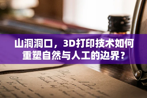 山洞洞口，3D打印技术如何重塑自然与人工的边界？