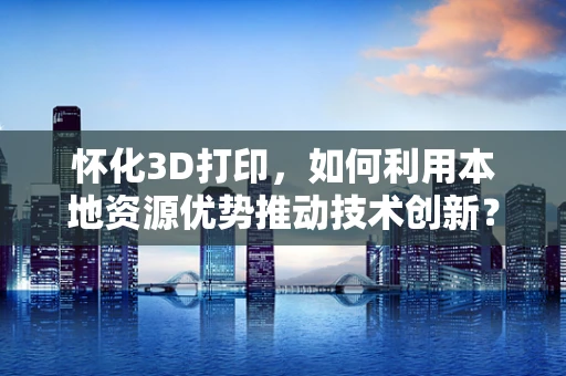 怀化3D打印，如何利用本地资源优势推动技术创新？