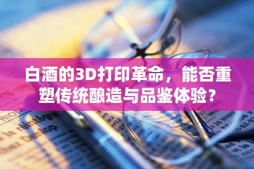 白酒的3D打印革命，能否重塑传统酿造与品鉴体验？