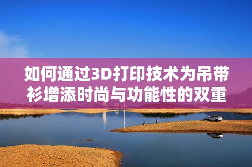 如何通过3D打印技术为吊带衫增添时尚与功能性的双重魅力？