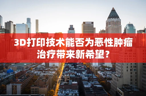 3D打印技术能否为恶性肿瘤治疗带来新希望？