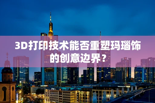 3D打印技术能否重塑玛瑙饰的创意边界？