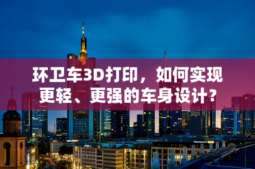 环卫车3D打印，如何实现更轻、更强的车身设计？