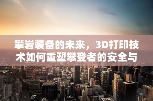 攀岩装备的未来，3D打印技术如何重塑攀登者的安全与体验？