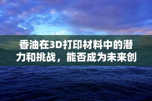 香油在3D打印材料中的潜力和挑战，能否成为未来创新的关键？