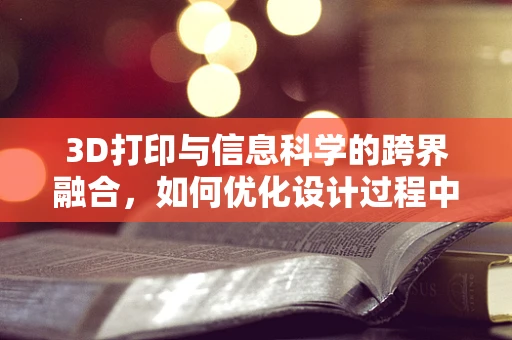 3D打印与信息科学的跨界融合，如何优化设计过程中的数据管理？