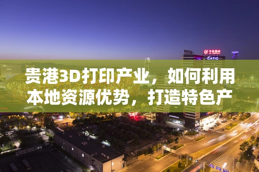 贵港3D打印产业，如何利用本地资源优势，打造特色产业链？