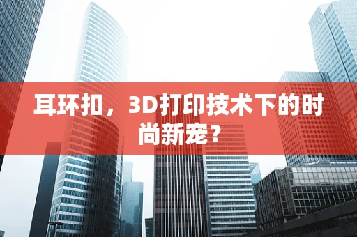 耳环扣，3D打印技术下的时尚新宠？