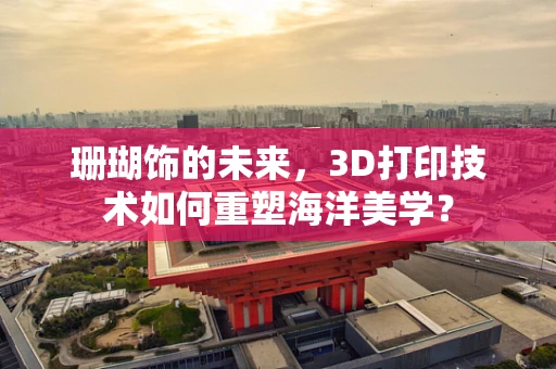 珊瑚饰的未来，3D打印技术如何重塑海洋美学？