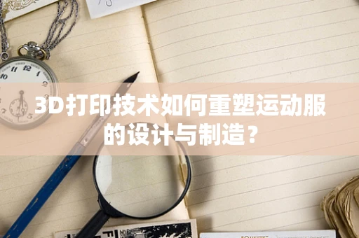 3D打印技术如何重塑运动服的设计与制造？