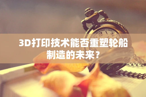 3D打印技术能否重塑轮船制造的未来？