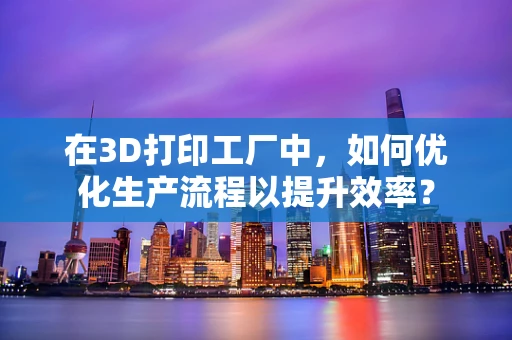 在3D打印工厂中，如何优化生产流程以提升效率？