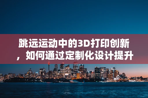 跳远运动中的3D打印创新，如何通过定制化设计提升运动员表现？