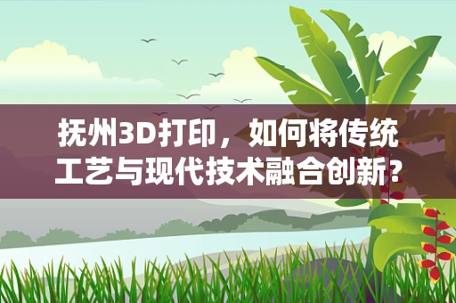 抚州3D打印，如何将传统工艺与现代技术融合创新？