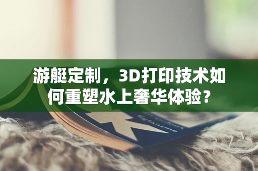 游艇定制，3D打印技术如何重塑水上奢华体验？